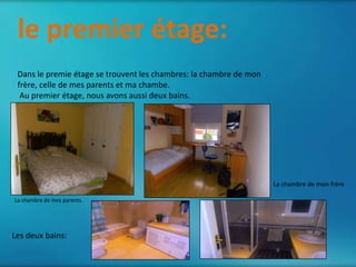 le premier étage:
 Dans le premie étage se trouvent les chambres: la chambre de mon
 frère, celle de mes parents et ma chambe.
  Au premier étage, nous avons aussi deux bains.




                                                                    La chambre de mon frère

La chambre de mes parents.




Les deux bains:
 