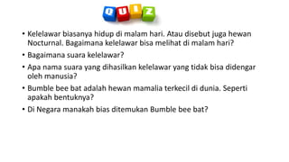 • Kelelawar biasanya hidup di malam hari. Atau disebut juga hewan
Nocturnal. Bagaimana kelelawar bisa melihat di malam hari?
• Bagaimana suara kelelawar?
• Apa nama suara yang dihasilkan kelelawar yang tidak bisa didengar
oleh manusia?
• Bumble bee bat adalah hewan mamalia terkecil di dunia. Seperti
apakah bentuknya?
• Di Negara manakah bias ditemukan Bumble bee bat?
 