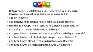 • Ordo Artiodactyla adalah salah satu ordo dalam kelas mamalia.
Hewan seperti apakah yang termasuk dalam ordo ini?
• Apa ciri khasnya?
• Apa bedanya kuda dengan hewan yang ada dalam ordo ini?
• Kira-kira ada berapa jumlah species yang berada dalam ordo ini?
• Apa makanan hewan dalam ordo Artiodactyla?
• Apa guna hewan dalam ordo Artiodacytla dalam kehidupan manusia?
• Apa beda hewan ordo Artiodactyla dengan hewan Rodentia?
• Apa beda hewan Ordo Chiroptera dengan hewan Rodentia?
• Apa beda hewan Chiroptera dengan hewan Artiodactyla?
 