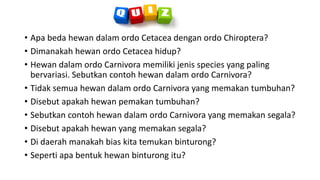 • Apa beda hewan dalam ordo Cetacea dengan ordo Chiroptera?
• Dimanakah hewan ordo Cetacea hidup?
• Hewan dalam ordo Carnivora memiliki jenis species yang paling
bervariasi. Sebutkan contoh hewan dalam ordo Carnivora?
• Tidak semua hewan dalam ordo Carnivora yang memakan tumbuhan?
• Disebut apakah hewan pemakan tumbuhan?
• Sebutkan contoh hewan dalam ordo Carnivora yang memakan segala?
• Disebut apakah hewan yang memakan segala?
• Di daerah manakah bias kita temukan binturong?
• Seperti apa bentuk hewan binturong itu?
 