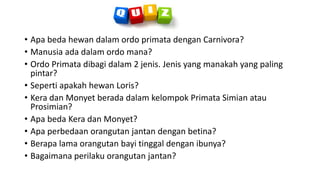 • Apa beda hewan dalam ordo primata dengan Carnivora?
• Manusia ada dalam ordo mana?
• Ordo Primata dibagi dalam 2 jenis. Jenis yang manakah yang paling
pintar?
• Seperti apakah hewan Loris?
• Kera dan Monyet berada dalam kelompok Primata Simian atau
Prosimian?
• Apa beda Kera dan Monyet?
• Apa perbedaan orangutan jantan dengan betina?
• Berapa lama orangutan bayi tinggal dengan ibunya?
• Bagaimana perilaku orangutan jantan?
 