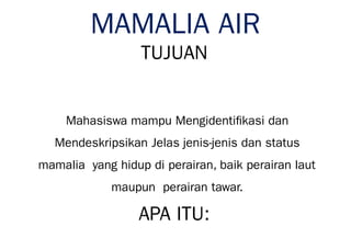 MAMALIA AIR
TUJUAN
Mahasiswa mampu Mengidentifikasi dan
Mendeskripsikan Jelas jenis-jenis dan status
mamalia yang hidup di perairan, baik perairan laut
maupun perairan tawar.
APA ITU:
 