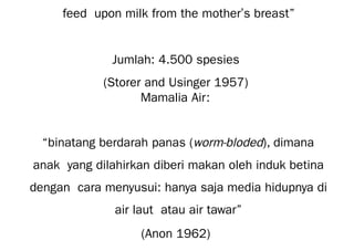 feed upon milk from the mother’s breast”
Jumlah: 4.500 spesies
(Storer and Usinger 1957)
Mamalia Air:
“binatang berdarah panas (worm-bloded), dimana
anak yang dilahirkan diberi makan oleh induk betina
dengan cara menyusui: hanya saja media hidupnya di
air laut atau air tawar”
(Anon 1962)
 