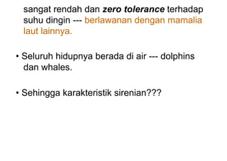 sangat rendah dan zero tolerance terhadap
suhu dingin --- berlawanan dengan mamalia
laut lainnya.
• Seluruh hidupnya berada di air --- dolphins
dan whales.
• Sehingga karakteristik sirenian???
 