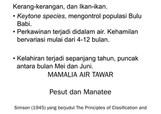 Kerang-kerangan, dan Ikan-ikan.
• Keytone species, mengontrol populasi Bulu
Babi.
• Perkawinan terjadi didalam air. Kehamilan
bervariasi mulai dari 4-12 bulan.
• Kelahiran terjadi sepanjang tahun, puncak
antara bulan Mei dan Juni.
MAMALIA AIR TAWAR
Pesut dan Manatee
Simson (1945) yang berjudul The Principles of Clasification and
 