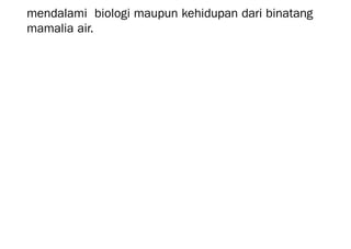 mendalami biologi maupun kehidupan dari binatang
mamalia air.
 