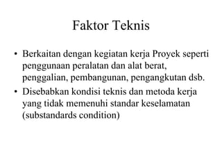Faktor Teknis
• Berkaitan dengan kegiatan kerja Proyek seperti
penggunaan peralatan dan alat berat,
penggalian, pembangunan, pengangkutan dsb.
• Disebabkan kondisi teknis dan metoda kerja
yang tidak memenuhi standar keselamatan
(substandards condition)
 