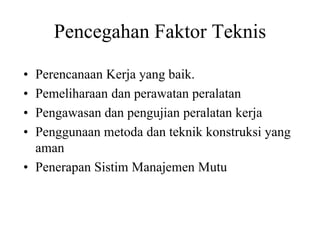 Pencegahan Faktor Teknis
• Perencanaan Kerja yang baik.
• Pemeliharaan dan perawatan peralatan
• Pengawasan dan pengujian peralatan kerja
• Penggunaan metoda dan teknik konstruksi yang
aman
• Penerapan Sistim Manajemen Mutu
 