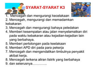 1. Mencegah dan mengurangi kecelakaan
2. Mencegah, mengurangi dan memadamkan
kebakaran
3. Mencegah dan mengurangi bahaya peledakan
4. Memberi kesempatan atau jalan menyelamatkan diri
pada waktu kebakaran atau kejadian-kejadian lain
yang berbahaya.
5. Memberi pertolongan pada keelakaan
6. Memberi APD diri pada para pekerja
7. Mencegah dan mengendalikan timbulnya penyakit
akibat kerja.
8. Mencegah terkena aliran listrik yang berbahaya
9. dan seterusnya………….
SYARAT-SYARAT K3
 