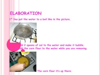   ELABORATION1º You put the water to a boil like in the picture.2º You add 2 spoons of sal to the water and make it bubble.3º You add the corn flour to the water while you are removing.                          The corn flour it’s up there.