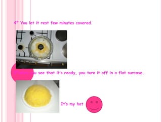 4º You let it rest few minutes covered.5ºwhen you see that it’s ready, you turn it off in a flat surcase.                          It’s my hat 