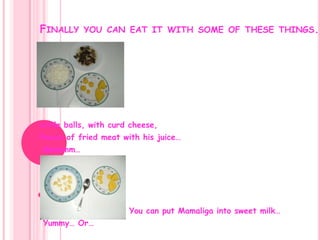 Finally you can eat it with some of these things.Little balls, with curd cheese,Pieces of fried meat with his juice… Mmmmm…                          You can put Mamaliga into sweet milk… Yummy… Or…