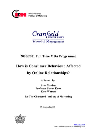 2000/2001 Full Time MBA Programme


How is Consumer Behaviour Affected
     by Online Relationships?
                 A Report by:
                 Stan Maklan
             Professor Simon Knox
                 Kate Watson
    for The Chartered Institute of Marketing


                 17 September 2001




                                                          www.cim.co.uk
                               The Chartered Institute of Marketing 2001
 