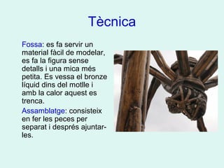 Tècnica
Fossa: es fa servir un
material fàcil de modelar,
es fa la figura sense
detalls i una mica més
petita. Es vessa el bronze
líquid dins del motlle i
amb la calor aquest es
trenca.
Assamblatge: consisteix
en fer les peces per
separat i després ajuntar-
les.
 