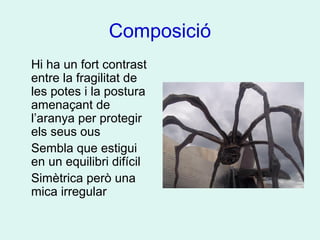 Composició
Hi ha un fort contrast
entre la fragilitat de
les potes i la postura
amenaçant de
l’aranya per protegir
els seus ous
Sembla que estigui
en un equilibri difícil
Simètrica però una
mica irregular
 