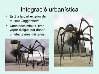 Integració urbanística
• Està a la part exterior del
museu Guggenheim.
• Cada pocs minuts, tiren
vapor d’aigua per donar
un efecte més misteriós.
 
