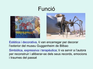 Funció
Estètica i decorativa, li van encarregar per decorar
l’exterior del museu Guggenheim de Bilbao
Simbòlica, expressiva i terapèutica; li va servir a l’autora
per reconstruir i alliberar-se dels seus records, emocions
i traumes del passat
 