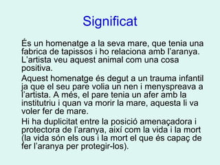 Significat
És un homenatge a la seva mare, que tenia una
fabrica de tapissos i ho relaciona amb l’aranya.
L’artista veu aquest animal com una cosa
positiva.
Aquest homenatge és degut a un trauma infantil
ja que el seu pare volia un nen i menyspreava a
l’artista. A més, el pare tenia un afer amb la
institutriu i quan va morir la mare, aquesta li va
voler fer de mare.
Hi ha duplicitat entre la posició amenaçadora i
protectora de l’aranya, així com la vida i la mort
(la vida són els ous i la mort el que és capaç de
fer l’aranya per protegir-los).
 