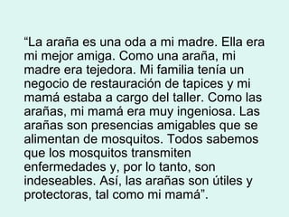 “La araña es una oda a mi madre. Ella era
mi mejor amiga. Como una araña, mi
madre era tejedora. Mi familia tenía un
negocio de restauración de tapices y mi
mamá estaba a cargo del taller. Como las
arañas, mi mamá era muy ingeniosa. Las
arañas son presencias amigables que se
alimentan de mosquitos. Todos sabemos
que los mosquitos transmiten
enfermedades y, por lo tanto, son
indeseables. Así, las arañas son útiles y
protectoras, tal como mi mamá”.
 