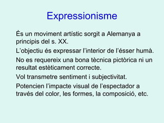 Expressionisme
És un moviment artístic sorgit a Alemanya a
principis del s. XX.
L’objectiu és expressar l’interior de l’ésser humà.
No es requereix una bona tècnica pictòrica ni un
resultat estèticament correcte.
Vol transmetre sentiment i subjectivitat.
Potencien l’impacte visual de l’espectador a
través del color, les formes, la composició, etc.
 
