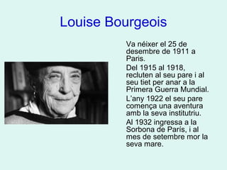 Louise Bourgeois
Va néixer el 25 de
desembre de 1911 a
Paris.
Del 1915 al 1918,
recluten al seu pare i al
seu tiet per anar a la
Primera Guerra Mundial.
L’any 1922 el seu pare
comença una aventura
amb la seva institutriu.
Al 1932 ingressa a la
Sorbona de París, i al
mes de setembre mor la
seva mare.
 