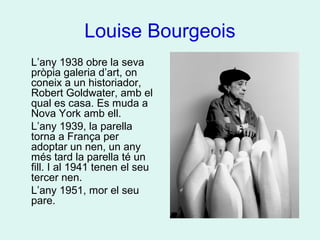 Louise Bourgeois
L’any 1938 obre la seva
pròpia galeria d’art, on
coneix a un historiador,
Robert Goldwater, amb el
qual es casa. Es muda a
Nova York amb ell.
L’any 1939, la parella
torna a França per
adoptar un nen, un any
més tard la parella té un
fill. I al 1941 tenen el seu
tercer nen.
L’any 1951, mor el seu
pare.
 