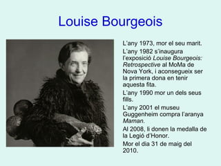 Louise Bourgeois
L’any 1973, mor el seu marit.
L’any 1982 s’inaugura
l’exposició Louise Bourgeois:
Retrospective al MoMa de
Nova York, i aconsegueix ser
la primera dona en tenir
aquesta fita.
L’any 1990 mor un dels seus
fills.
L’any 2001 el museu
Guggenheim compra l’aranya
Maman.
Al 2008, li donen la medalla de
la Legió d’Honor.
Mor el dia 31 de maig del
2010.
 