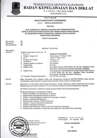 PE NlE Rti TAH IIAB L"ATEN K]UL{V/ANG
BANAN KEPEGAWAIAN DAN DIKLAT
Jl. A. Yani No. 1 Telp. (0267) 429889
KARAWANG 41315
l
Nomor : 230/Kep.3529lBKDl2013
TENTANG
ALIH TUGAS/ALIH JABATAN, PROMOSI DAN PEMBERHENTIAN
KEPALA SEKOLAH DASAR NEGERI DAN TAMAN KANAK.KANAK NEGERI
Dt LINGKUNGAN DINAS PENDIDIKAN, PEMUDA DAN OLAHRAGA
KABUPATEN KARAWANG
. BUPATIKARAWANG,
MEMUTUSKAN:
:
: Pegawai negeri sipil, nomor urut : 18
Menimbang
Mengingat
Memperhatikan
Menetapkan
KESATU
KEDUA
KETIGA
: dst.
: dst.
: dst.
1. N a m a
2. Tempat, tanggal lahir
3. NIP
4. Pangkat, Gol.Ruang
5. Pendidikan
6. Jenjang Jabatan Fungsional
7. Angka kredit
8. Jabatan lama
9. Jabatan baru
10. Tunjangan Tenaga Kependidikan
MAMAN FATURAHMAN
Tasikmalaya, 17 Februari 1965
1965021719861 01 001
Pembina, lV/a
S.1/AKTA IV
Guru Madya
461,003
Guru SDN Pulosari UPTD PAUD dan SD Kec. Telagasari Dinas
Pendidikan, Pemuda dan Olahraga Kabupaten Karawang
Guru yang diberi tugas thmbahan sebagai Kepala SDN Ciwulan
ll UPTD PAUD dan SD Kec. Telagasari Dinas Pendidikan,
Pemuda dan Olahraga Kabupaten Karawang
Rp. 510.000,- per bulan
Masa penugasan Guru Pegawai negeri sipil sebagaimana dimaksud DIKTUM KESATU yang promosi
mendapatkan tugas tambahan sebagai Kepala Sekolah berlaku selama 4 (empat) tahun;
Keputusan ini mulai belaku pada tanggal ditetapkan, dengan ketentuan apabila dikemudian hari ternyata
terdapat kekeliruan dalam keputusan ini, akan diadakan perbaikan kembali sebagaimana mestinya.
Asli Petikan Keputusan inidiberikan kepada Pegawai Negeri Sipil yang bersangkutan;.. '
Tembusan Keputusan inidisampaikan Kepada :
1. Menteri Pendidikan dan Kebudayaan diJakarta;
2. Kepala Badan Kepegawaian Negara di Jakarta ;
3. Direktur JenderalAnggaran Departemen Keuangan di Jakarta ;
4. GubernurJawa Barat di Bandung ;
5. Kepala Kantor Regional lll BKN di Bandung ;
6. lnspektur Provinsi Jawa Barat di Bandung ;
7. lnspektur Kabupaten Karawang ;
8. Kepala Dinas Pendidikan, Pemuda dan Olah Raga Kab. Karawang ;
9. Kepala Dinas Pendapatan, Pengelolaan Keuangan dan Aset Daerah Kab. Karawang;
Ditetapkandi : K a r a w a n g
Pada tanggal : 2A Agustus 2013
DAN DIKLAT BUPATI KARAWANG,
ttd
ADE SWAM
KARAWANG
KEPUTUSAN BUPATI KARAWANG
ffi
dengan aslinya,
 
