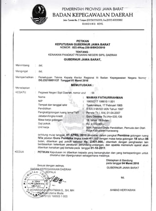 PEMERIi-TTAH PROVINSI JAWA BARAT
BADAI{ KEPEGAWAIAI{ DAERAH
Jelan Tornqte iio. 2 Telepon {A22}+235026,lax.(022) 4203900
B A N D U N G 4OII5
l,.lenimbang
l,,4enginoat
fulemperhatikan
iVenetapkan
(ESATU
KEDUA
dst;
dst;
PETIKAN
KEPUTUSAN GUBERNUR JAWA EARAT
NOMOR : 823,41Kep.230-B.itslKDl20fi
TENTANG:
KENAIKAN PAI.IGKAT PEGAWAI NEG.ERI SIPTL DAERA.H
GUBERNUR JAWA BARAT,
ttt Badan Kepegawaian Negara Nomo,' .
Pendidikan, Pemuda dan Olah
terhitung mulai ta
: l.'.
dalam pangkat Pernbina golongan ruangr
lVla jabatan Grrru masa kerja golongan 18 tahun 06
bulan, diberikan gaji .000,- ditambah dengan penghasilan lain
berdasarkan ketentuan peratur;rjoeroasarKan Ketentuan peraturan pefundang-undangan, r
diberikan kenaikan gaji berkala pada tanggd A1-10-ZA1l.
dan apabila rnernenuhi syar,at akan
PETIKAN Keputusan ini diberikan kepada yang bersangkutan dan yang berkepentingan untuk
d iketah ui dan dipergu n aka n selragai mana mestinya.
Sesuaidengan aslinya,
EPEGAWAIAN DAERAH
PALA
Ditetapkan di Bandung
pada tanggal 04 Maret 2010
GUBERNUR JAWA BARAT
ttd.
ATMAN S., SH, MH
Utama Muda
120 198s03 1 003
AHMAD HERYAWAN
.ll Ml/SD lAlN Tahun 1997
nvd, a1-a4-2007
Persetujuan Teknis Kepala Kantor Regional
DG.23215001137 Tanggal 01 Maret 2010
Pegawar lrlegeri Sipil Daerah, nomor urut : 56
NAma : MAMAN FATHURRAHMAN
NIP : 19650217 1986i0 1 001tt tlvv tv t vvI
Tempat dan tanggal lahir : Tasikmalaya ,17 Febraari 1g65
Pendidikan
PangkaUgolongan tiuang
Tk.l/Ak=335,139
Karawang
Masa kerja goli
Gajipokok
Unit kerja
-.::'- 't lt Fi , -". '.tr,' ,, '"..^,, Ai JV
,."I' -io
 