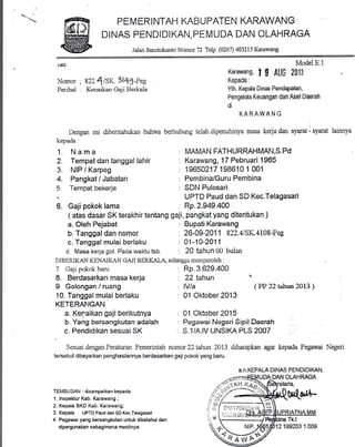 PEMERINTAH KABUPATEN KARAWANG
DINAS PENDIDIKAN, PEMUDA DAN OLAHRAGA
Jaian Sruotokunto Nomor 72 TeW. (0267) 405215 Karawang
W
Nomor ; s22.4lSK. 3lQlaeg
Perihal . Kenaikan Geji Berkelo
Dengan ini diberitahukan bahwa
kepada:
Nama
Tempat dan tanggal lahir
NIP l Karpeg
Pangkat / Jabatan
Tempat bekerja
; Gaji pokok lama
a. Oleh Pejabat
b, Tanggal dan nomor
c. Tanggal mulai berlaku
d. Masa kerja gol. Pada waktu tsb.
DIBERIKAN KENAIKAN GAJI BERKALA. sehingga tn ernireroleh :
ModelE.l
Karawang,
'f
$ AUC 2gl3
Kepada:
Yth. Kepda Dinas Pendapatan,
Pengelda Keuangan dan Aset Daerah
di
KARAWAN G
berhubung telah dipenuhinya masa kerja dan syarat - tl'*ut lainnl'a
: MAMAN FATHURRAHMAN,S.Pd
: Kamwang,lT Pebruari 1965
: 19650217 198610 1 001
: Pembina/Guru Pembina
: SDN Pulosari
UPTD Paud dan SD Kec.Telagasari
: Rp.2.949,400
: Bupaii Karawang
: 26-09-2011 822.415K.4108-Pes
: 01-10-201 1
: 20 tahun 00 bulffr
1.
2.
J.
4.
5
( atas dasar SK terakhir tentang gaji, pangkat yang ditentukan )
7. Gali pokok baru
8. Berdasarkan masa kerja
9 Golongan lruang
10. Tanggal mulai berlaku
KETERANGAN
a. Kenaikan gaji berikutnya
b. Yang bersangkutan adalah
c. Pendidikan sesuai SK
: Rp.3.629-400
: ?2 tahun '
: lVla (PP 22 tahun 2013)
: 01 Oktober2013
: 01 Oktober2015
: S.1/A.|V UNSII(A PLS 2007
Sesuai dengan Peraturan Pemerintah nomor 22 tahun 2013 diharapkan agar kepada Pegawai Negeri
tersebr-it dibayarkan penghasilannya berdasarkan gaji pokok yang baru.
a.n.KEPALA DINAS PENDIDII(AN,
TEMBUSAN : disampaikan kepada
1. lnspektur Kab. Karaurang;
2. Kepala BKD Kab. Karawang;
3. Kepala UPTD Paud dan SD Kec.Telagasari
4. Pegawai yang bersanglartan untuk diketahui dan
dipergunakan sebagimana megtinya.
,/,
OLAHRAGA
Tk.l
 