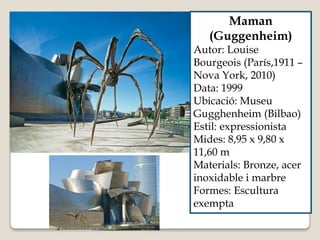 Maman
(Guggenheim)
Autor: Louise
Bourgeois (París,1911 –
Nova York, 2010)
Data: 1999
Ubicació: Museu
Gugghenheim (Bilbao)
Estil: expressionista
Mides: 8,95 x 9,80 x
11,60 m
Materials: Bronze, acer
inoxidable i marbre
Formes: Escultura
exempta
 