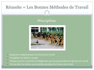 Réussite = Les Bonnes Méthodes de Travail


                                Discipline




   Respecter religieusement ses heures de travail
   Compléter les tâches à temps
   Fermer tous les courriels ou téléphones personnels pendant les heures de travail
   Ne pas faire les tâches personnelles pendant les heures de travail.
 