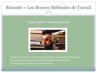 Réussite = Les Bonnes Méthodes de Travail


                     Apprendre constamment




   Consacrer 30min de la journée pour apprendre quelque chose de nouveau
   Être abonnée à des sites de nouvelles et blogues professionnels
   Participer à des discussions de votre domaine
 
