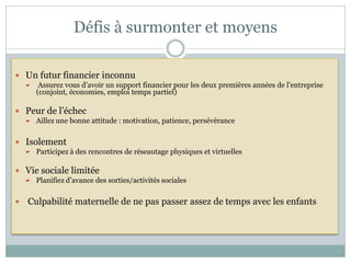 Défis à surmonter et moyens

 Un futur financier inconnu
        Assurez vous d’avoir un support financier pour les deux premières années de l’entreprise
        (conjoint, économies, emploi temps partiel)

 Peur de l’échec
       Aillez une bonne attitude : motivation, patience, persévérance

 Isolement
       Participez à des rencontres de réseautage physiques et virtuelles

 Vie sociale limitée
       Planifiez d’avance des sorties/activités sociales

   Culpabilité maternelle de ne pas passer assez de temps avec les enfants
 