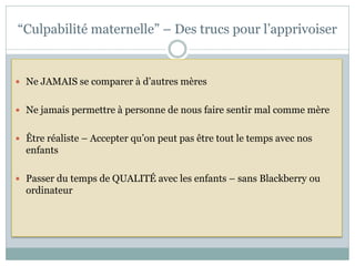 “Culpabilité maternelle” – Des trucs pour l’apprivoiser


 Ne JAMAIS se comparer à d’autres mères


 Ne jamais permettre à personne de nous faire sentir mal comme mère


 Être réaliste – Accepter qu’on peut pas être tout le temps avec nos
  enfants

 Passer du temps de QUALITÉ avec les enfants – sans Blackberry ou
  ordinateur
 