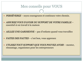 Mes conseils pour VOUS

 PERSÉVEREZ – soyez courageuses et continuez votre chemin.


 ASSUREZ VOUS D’AVOIR DU SUPPORT DE VOTRE FAMILLE –
  essentiel si on travail à la maison

 AILLEZ UNE GARDIENNE – pas d’enfants quand vous travaillez


 FAITES DES FAUTES – c’est bon, vous apprenez


 UTLISEZ TOUT SUPPORT QUE VOUS POUVEZ AVOIR – mentor,
  réseautage, organismes pour les entrepreneurs
 