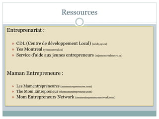 Ressources

Entreprenariat :

     CDL (Centre de développement Local) (acldq.qc.ca)
     Yes Montreal (yesmontreal.ca)
     Service d’aide aux jeunes entrepreneurs (sajemontrealmetro.ca)



Maman Entrepreneure :

     Les Mamentrepreneures (mamentrepreneures.com)
     The Mom Entrepreneur (themomentrepreneur.com)
     Mom Entrepreneurs Network (momentrepreneursnetwork.com)
 