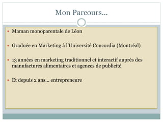 Mon Parcours...

 Maman monoparentale de Léon


 Graduée en Marketing à l’Université Concordia (Montréal)


 13 années en marketing traditionnel et interactif auprès des
  manufactures alimentaires et agences de publicité

 Et depuis 2 ans... entrepreneure
 