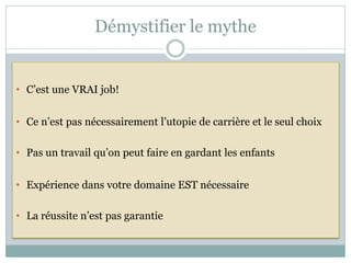 Démystifier le mythe


• C’est une VRAI job!


• Ce n’est pas nécessairement l’utopie de carrière et le seul choix

• Pas un travail qu’on peut faire en gardant les enfants


• Expérience dans votre domaine EST nécessaire

• La réussite n’est pas garantie
 