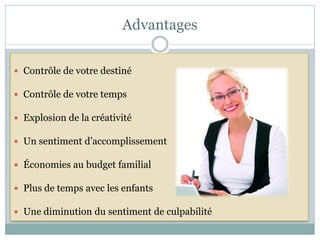 Advantages


 Contrôle de votre destiné

 Contrôle de votre temps

 Explosion de la créativité

 Un sentiment d’accomplissement

 Économies au budget familial

 Plus de temps avec les enfants

 Une diminution du sentiment de culpabilité
 