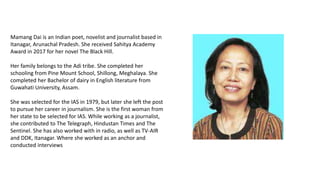 Mamang Dai is an Indian poet, novelist and journalist based in
Itanagar, Arunachal Pradesh. She received Sahitya Academy
Award in 2017 for her novel The Black Hill.
Her family belongs to the Adi tribe. She completed her
schooling from Pine Mount School, Shillong, Meghalaya. She
completed her Bachelor of dairy in English literature from
Guwahati University, Assam.
She was selected for the IAS in 1979, but later she left the post
to pursue her career in journalism. She is the first woman from
her state to be selected for IAS. While working as a journalist,
she contributed to The Telegraph, Hindustan Times and The
Sentinel. She has also worked with in radio, as well as TV-AIR
and DDK, Itanagar. Where she worked as an anchor and
conducted interviews
 