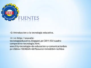 FUENTES
-G:Introduccion a la tecnología educativa.
-h t m lhttp://anavalle-
tecnologiaeducativa.blogspot.pe/2011/03/cuadro-
comparativo-tecnologia.html.
search?q=tecnologia+de+educacion+y+comunicacion&es
pv=2&biw=1024&bih=667&source=lnms&tbm=isch&sa