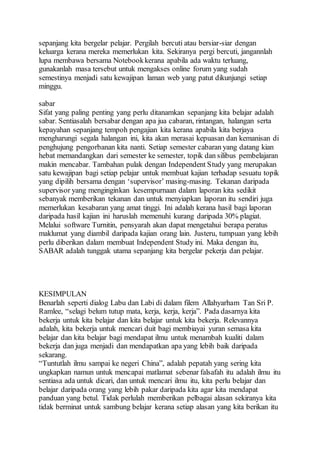 sepanjang kita bergelar pelajar. Pergilah bercuti atau bersiar-siar dengan 
keluarga kerana mereka memerlukan kita. Sekiranya pergi bercuti, jangannlah 
lupa membawa bersama Notebook kerana apabila ada waktu terluang, 
gunakanlah masa tersebut untuk mengakses online forum yang sudah 
semestinya menjadi satu kewajipan laman web yang patut dikunjungi setiap 
minggu. 
sabar 
Sifat yang paling penting yang perlu ditanamkan sepanjang kita belajar adalah 
sabar. Sentiasalah bersabar dengan apa jua cabaran, rintangan, halangan serta 
kepayahan sepanjang tempoh pengajian kita kerana apabila kita berjaya 
mengharungi segala halangan ini, kita akan merasai kepuasan dan kemanisan di 
penghujung pengorbanan kita nanti. Setiap semester cabaran yang datang kian 
hebat memandangkan dari semester ke semester, topik dan silibus pembelajaran 
makin mencabar. Tambahan pulak dengan Independent Study yang merupakan 
satu kewajipan bagi setiap pelajar untuk membuat kajian terhadap sesuatu topik 
yang dipilih bersama dengan ‘supervisor’ masing-masing. Tekanan daripada 
supervisor yang menginginkan kesempurnaan dalam laporan kita sedikit 
sebanyak memberikan tekanan dan untuk menyiapkan laporan itu sendiri juga 
memerlukan kesabaran yang amat tinggi. Ini adalah kerana hasil bagi laporan 
daripada hasil kajian ini haruslah memenuhi kurang daripada 30% plagiat. 
Melalui software Turnitin, pensyarah akan dapat mengetahui berapa peratus 
maklumat yang diambil daripada kajian orang lain. Justeru, tumpuan yang lebih 
perlu diberikan dalam membuat Independent Study ini. Maka dengan itu, 
SABAR adalah tunggak utama sepanjang kita bergelar pekerja dan pelajar. 
KESIMPULAN 
Benarlah seperti dialog Labu dan Labi di dalam filem Allahyarham Tan Sri P. 
Ramlee, “selagi belum tutup mata, kerja, kerja, kerja”. Pada dasarnya kita 
bekerja untuk kita belajar dan kita belajar untuk kita bekerja. Relevannya 
adalah, kita bekerja untuk mencari duit bagi membiayai yuran semasa kita 
belajar dan kita belajar bagi mendapat ilmu untuk menambah kualiti dalam 
bekerja dan juga menjadi dan mendapatkan apa yang lebih baik daripada 
sekarang. 
“Tuntutlah ilmu sampai ke negeri China”, adalah pepatah yang sering kita 
ungkapkan namun untuk mencapai matlamat sebenar falsafah itu adalah ilmu itu 
sentiasa ada untuk dicari, dan untuk mencari ilmu itu, kita perlu belajar dan 
belajar daripada orang yang lebih pakar daripada kita agar kita mendapat 
panduan yang betul. Tidak perlulah memberikan pelbagai alasan sekiranya kita 
tidak berminat untuk sambung belajar kerana setiap alasan yang kita berikan itu 
 