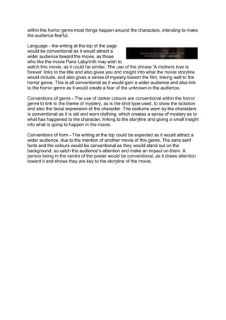 within the horror genre most things happen around the characters, intending to make
the audience fearful.
Language - the writing at the top of the page
would be conventional as it would attract a
wider audience toward the movie, as those
who like the movie Pans Labyrinth may wish to
watch this movie, as it could be similar. The use of the phrase 'A mothers love is
forever' links to the title and also gives you and insight into what the movie storyline
would include, and also gives a sense of mystery toward the film, linking well to the
horror genre. This is all conventional as it would gain a wider audience and also link
to the horror genre as it would create a fear of the unknown in the audience.
Conventions of genre - The use of darker colours are conventional within the horror
genre to link to the theme of mystery, as is the shot type used, to show the isolation
and also the facial expression of the character. The costume worn by the characters
is conventional as it is old and worn clothing, which creates a sense of mystery as to
what has happened to the character, linking to the storyline and giving a small insight
into what is going to happen in the movie.
Conventions of form - The writing at the top could be expected as it would attract a
wider audience, due to the mention of another movie of this genre. The sans serif
fonts and the colours would be conventional as they would stand out on the
background, so catch the audience’s attention and make an impact on them. A
person being in the centre of the poster would be conventional, as it draws attention
toward it and shows they are key to the storyline of the movie.
 