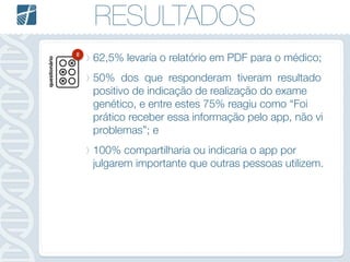 RESULTADOS
62,5% levaria o relatório em PDF para o médico;
50% dos que responderam tiveram resultado
positivo de indicação de realização do exame
genético, e entre estes 75% reagiu como “Foi
prático receber essa informação pelo app, não vi
problemas”; e
100% compartilharia ou indicaria o app por
julgarem importante que outras pessoas utilizem.
questionário
8
 