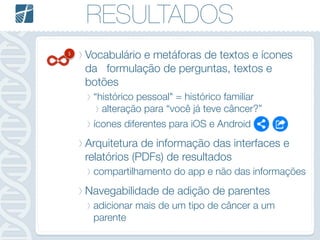 RESULTADOS
Vocabulário e metáforas de textos e ícones
da formulação de perguntas, textos e
botões
“histórico pessoal" = histórico familiar
alteração para “você já teve câncer?”
ícones diferentes para iOS e Android
Arquitetura de informação das interfaces e
relatórios (PDFs) de resultados
compartilhamento do app e não das informações
Navegabilidade de adição de parentes
adicionar mais de um tipo de câncer a um
parente
5
 