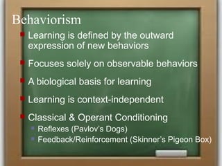Behaviorism
 Learning is defined by the outward
expression of new behaviors
 Focuses solely on observable behaviors
 A biological basis for learning
 Learning is context-independent
 Classical & Operant Conditioning
 Reflexes (Pavlov’s Dogs)
 Feedback/Reinforcement (Skinner’s Pigeon Box)
 