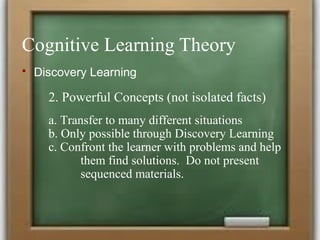 Cognitive Learning Theory
 Discovery Learning
2. Powerful Concepts (not isolated facts)
a. Transfer to many different situations
b. Only possible through Discovery Learning
c. Confront the learner with problems and help
them find solutions. Do not present
sequenced materials.
 