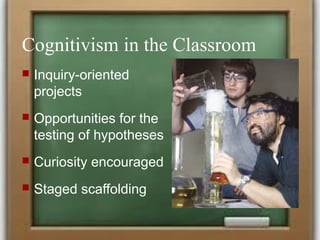 Cognitivism in the Classroom
 Inquiry-oriented
projects
 Opportunities for the
testing of hypotheses
 Curiosity encouraged
 Staged scaffolding
 