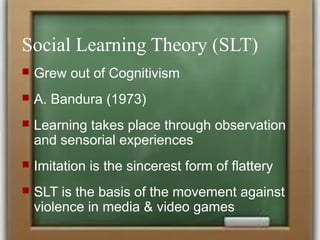 Social Learning Theory (SLT)
 Grew out of Cognitivism
 A. Bandura (1973)
 Learning takes place through observation
and sensorial experiences
 Imitation is the sincerest form of flattery
 SLT is the basis of the movement against
violence in media & video games
 